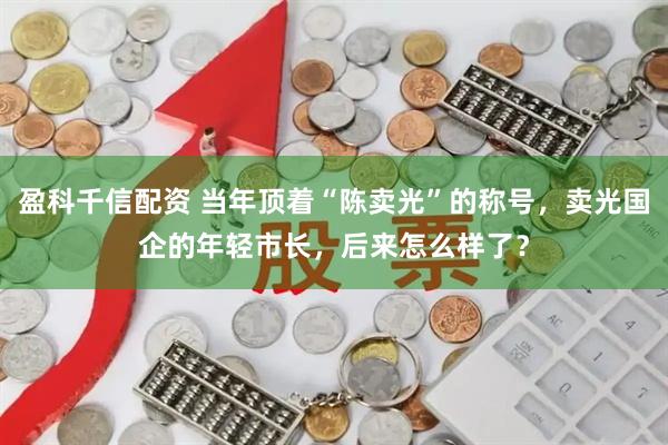 盈科千信配资 当年顶着“陈卖光”的称号，卖光国企的年轻市长，后来怎么样了？