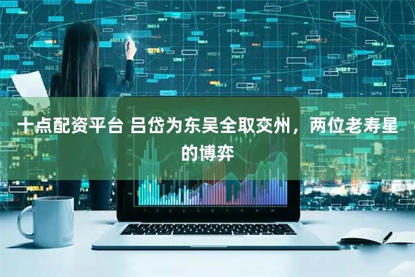 十点配资平台 吕岱为东吴全取交州，两位老寿星的博弈
