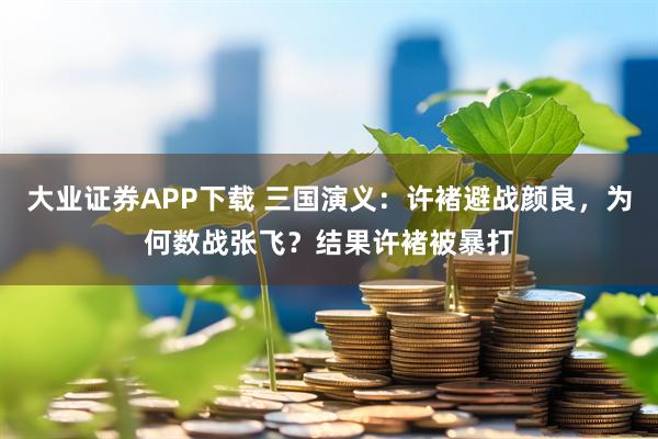 大业证券APP下载 三国演义：许褚避战颜良，为何数战张飞？结果许褚被暴打