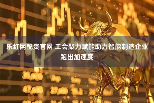 乐红网配资官网 工会聚力赋能助力智能制造企业跑出加速度