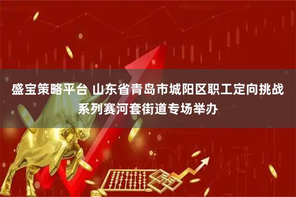 盛宝策略平台 山东省青岛市城阳区职工定向挑战系列赛河套街道专场举办