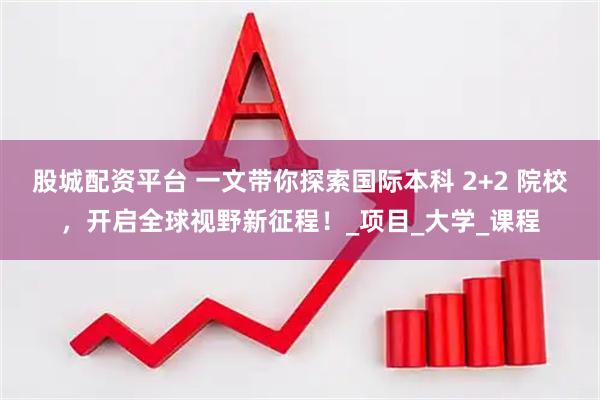 股城配资平台 一文带你探索国际本科 2+2 院校，开启全球视野新征程！_项目_大学_课程