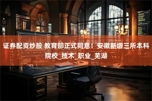 证券配资炒股 教育部正式同意！安徽新增三所本科院校_技术_职业_芜湖