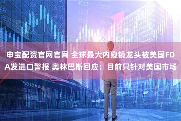 申宝配资官网官网 全球最大内窥镜龙头被美国FDA发进口警报 奥林巴斯回应：目前只针对美国市场