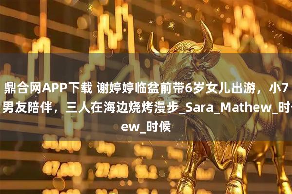 鼎合网APP下载 谢婷婷临盆前带6岁女儿出游，小7岁男友陪伴，三人在海边烧烤漫步_Sara_Mathew_时候