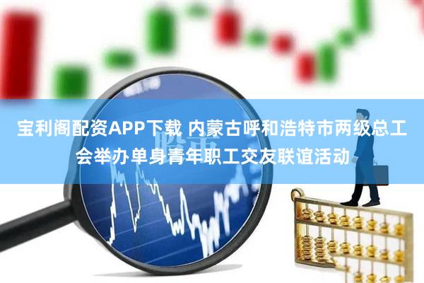 宝利阁配资APP下载 内蒙古呼和浩特市两级总工会举办单身青年职工交友联谊活动