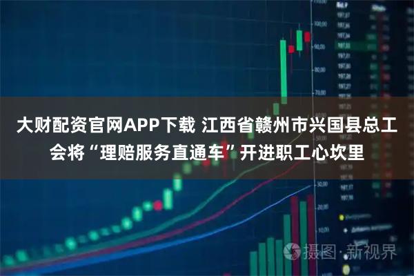 大财配资官网APP下载 江西省赣州市兴国县总工会将“理赔服务直通车”开进职工心坎里