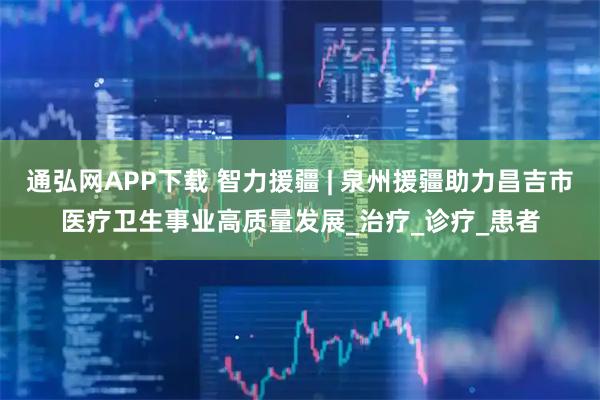 通弘网APP下载 智力援疆 | 泉州援疆助力昌吉市医疗卫生事业高质量发展_治疗_诊疗_患者