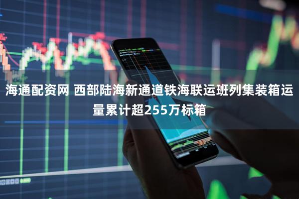 海通配资网 西部陆海新通道铁海联运班列集装箱运量累计超255万标箱