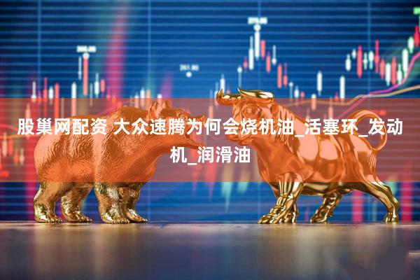 股巢网配资 大众速腾为何会烧机油_活塞环_发动机_润滑油