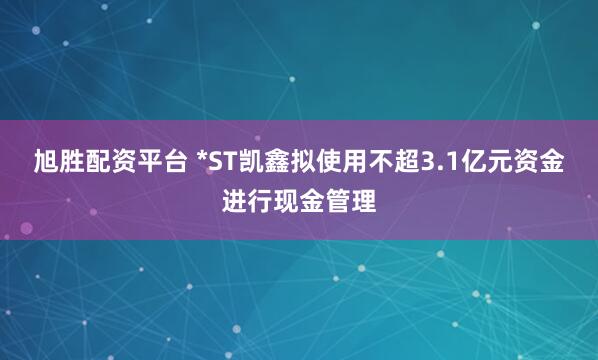 旭胜配资平台 *ST凯鑫拟使用不超3.1亿元资金进行现金管理
