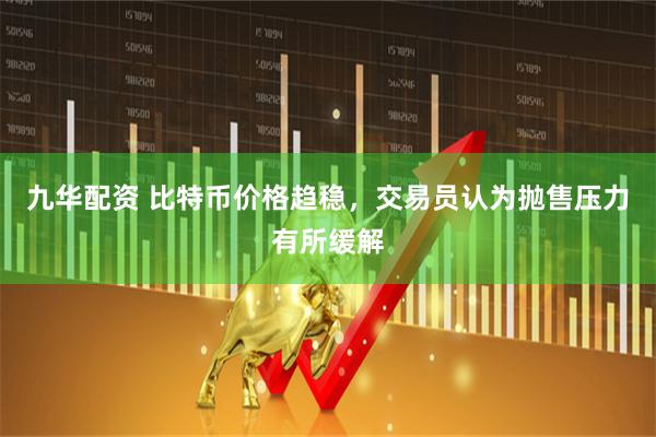 九华配资 比特币价格趋稳，交易员认为抛售压力有所缓解