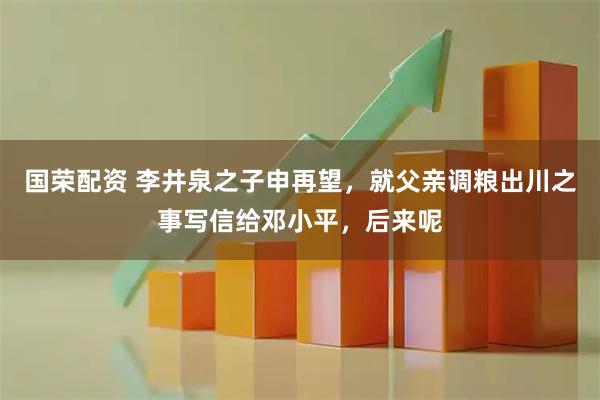 国荣配资 李井泉之子申再望，就父亲调粮出川之事写信给邓小平，后来呢