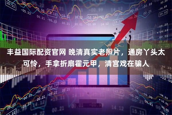 丰益国际配资官网 晚清真实老照片，通房丫头太可怜，手拿折扇霍元甲，清宫戏在骗人