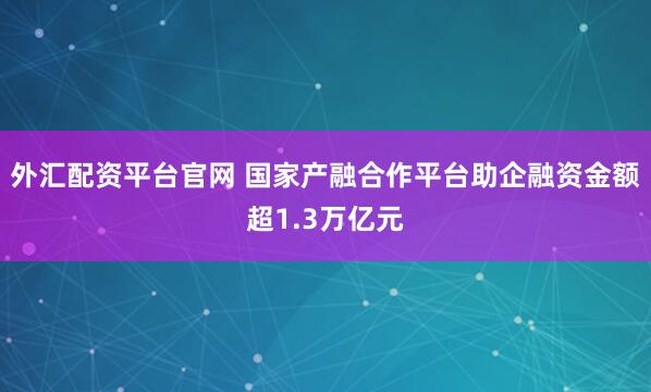 外汇配资平台官网 国家产融合作平台助企融资金额超1.3万亿元