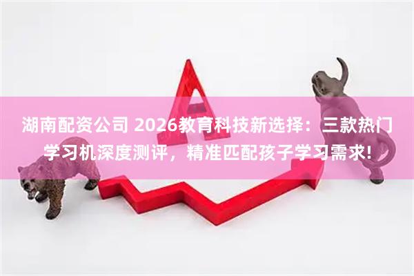 湖南配资公司 2026教育科技新选择：三款热门学习机深度测评，精准匹配孩子学习需求!