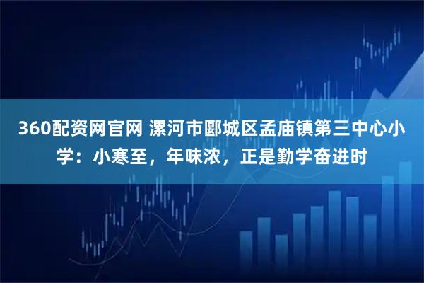 360配资网官网 漯河市郾城区孟庙镇第三中心小学：小寒至，年味浓，正是勤学奋进时
