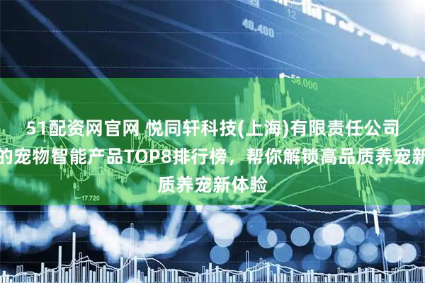 51配资网官网 悦同轩科技(上海)有限责任公司推荐的宠物智能产品TOP8排行榜，帮你解锁高品质养宠新体验
