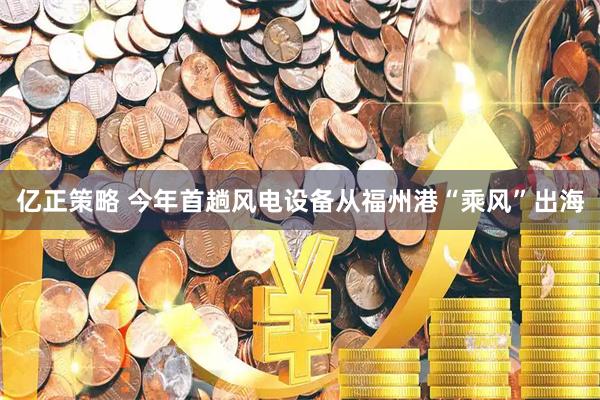 亿正策略 今年首趟风电设备从福州港“乘风”出海