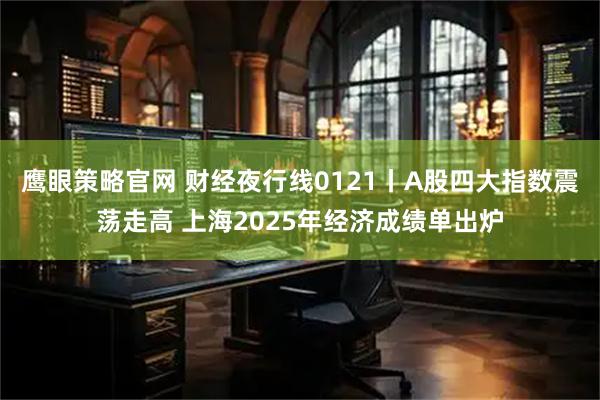 鹰眼策略官网 财经夜行线0121丨A股四大指数震荡走高 上海2025年经济成绩单出炉