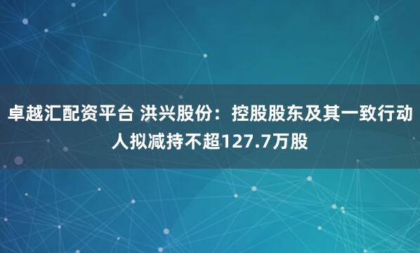 卓越汇配资平台 洪兴股份：控股股东及其一致行动人拟减持不超127.7万股