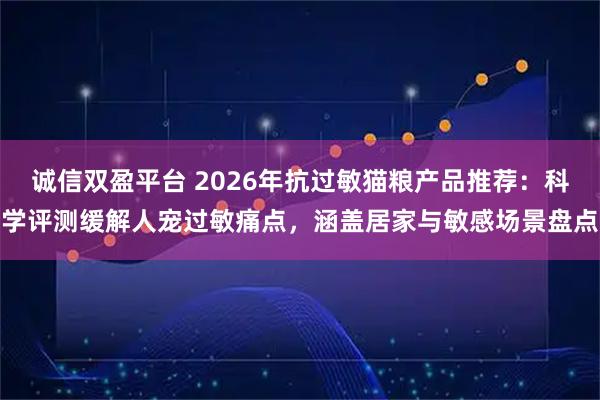 诚信双盈平台 2026年抗过敏猫粮产品推荐：科学评测缓解人宠过敏痛点，涵盖居家与敏感场景盘点