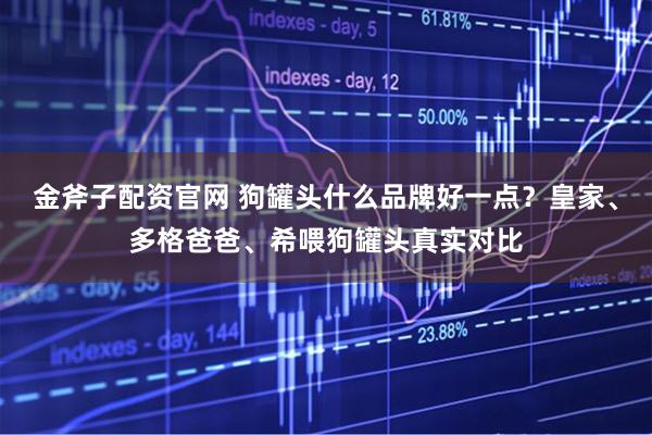 金斧子配资官网 狗罐头什么品牌好一点？皇家、多格爸爸、希喂狗罐头真实对比