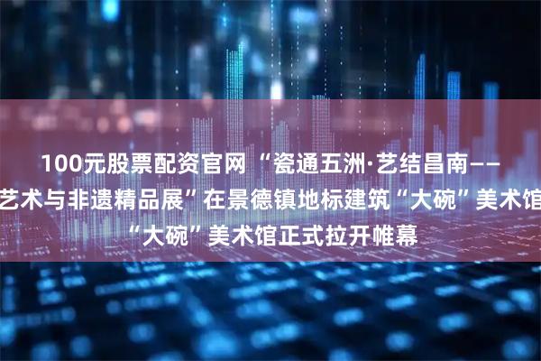 100元股票配资官网 “瓷通五洲·艺结昌南——国际当代陶瓷艺术与非遗精品展”在景德镇地标建筑“大碗”美术馆正式拉开帷幕
