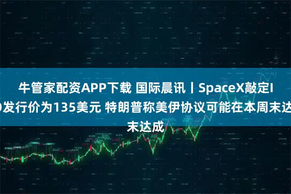 牛管家配资APP下载 国际晨讯丨SpaceX敲定IPO发行价为135美元 特朗普称美伊协议可能在本周末达成