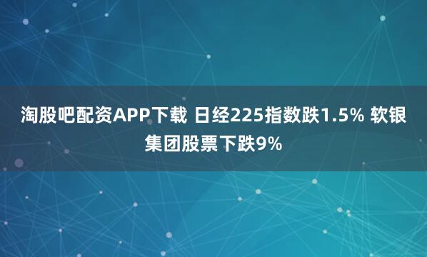 淘股吧配资APP下载 日经225指数跌1.5% 软银集团股票下跌9%